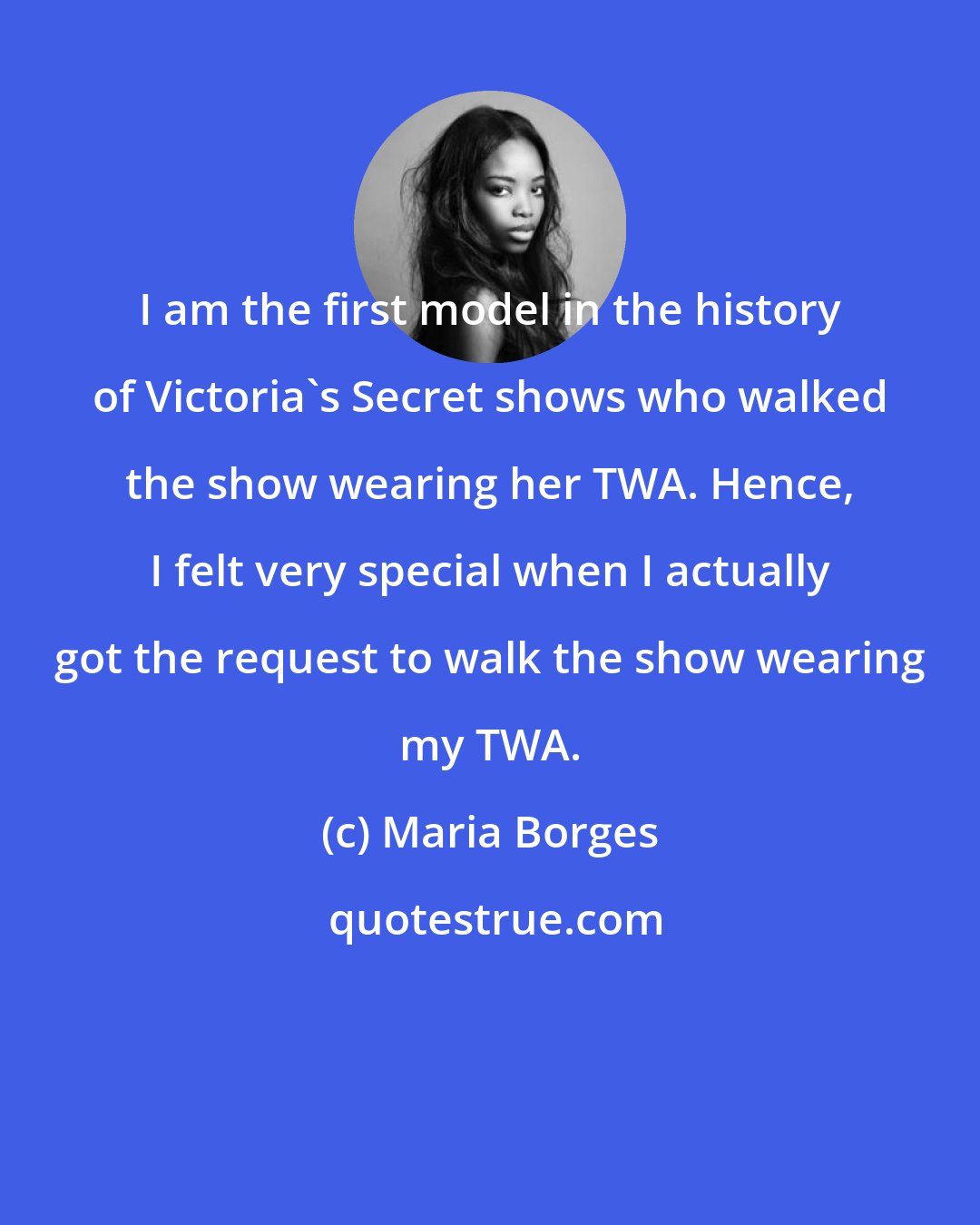Maria Borges: I am the first model in the history of Victoria's Secret shows who walked the show wearing her TWA. Hence, I felt very special when I actually got the request to walk the show wearing my TWA.