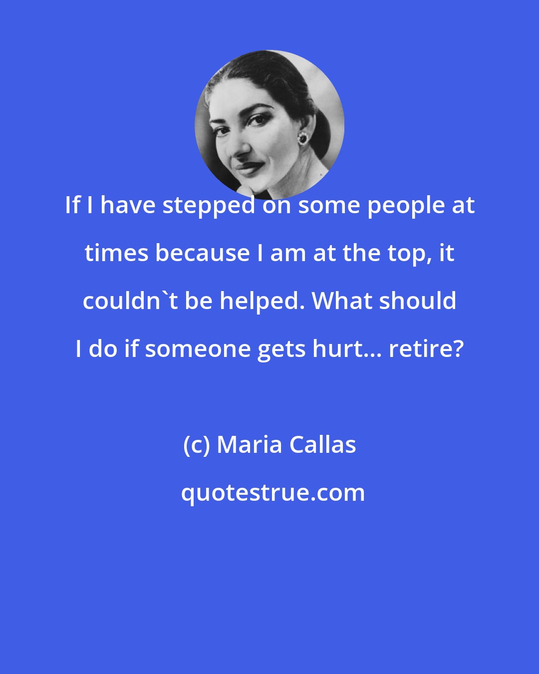 Maria Callas: If I have stepped on some people at times because I am at the top, it couldn't be helped. What should I do if someone gets hurt... retire?