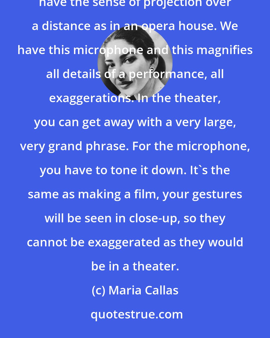 Maria Callas: It takes a little more time to get into the role, but not very much more. In making a record you don't have the sense of projection over a distance as in an opera house. We have this microphone and this magnifies all details of a performance, all exaggerations. In the theater, you can get away with a very large, very grand phrase. For the microphone, you have to tone it down. It's the same as making a film, your gestures will be seen in close-up, so they cannot be exaggerated as they would be in a theater.