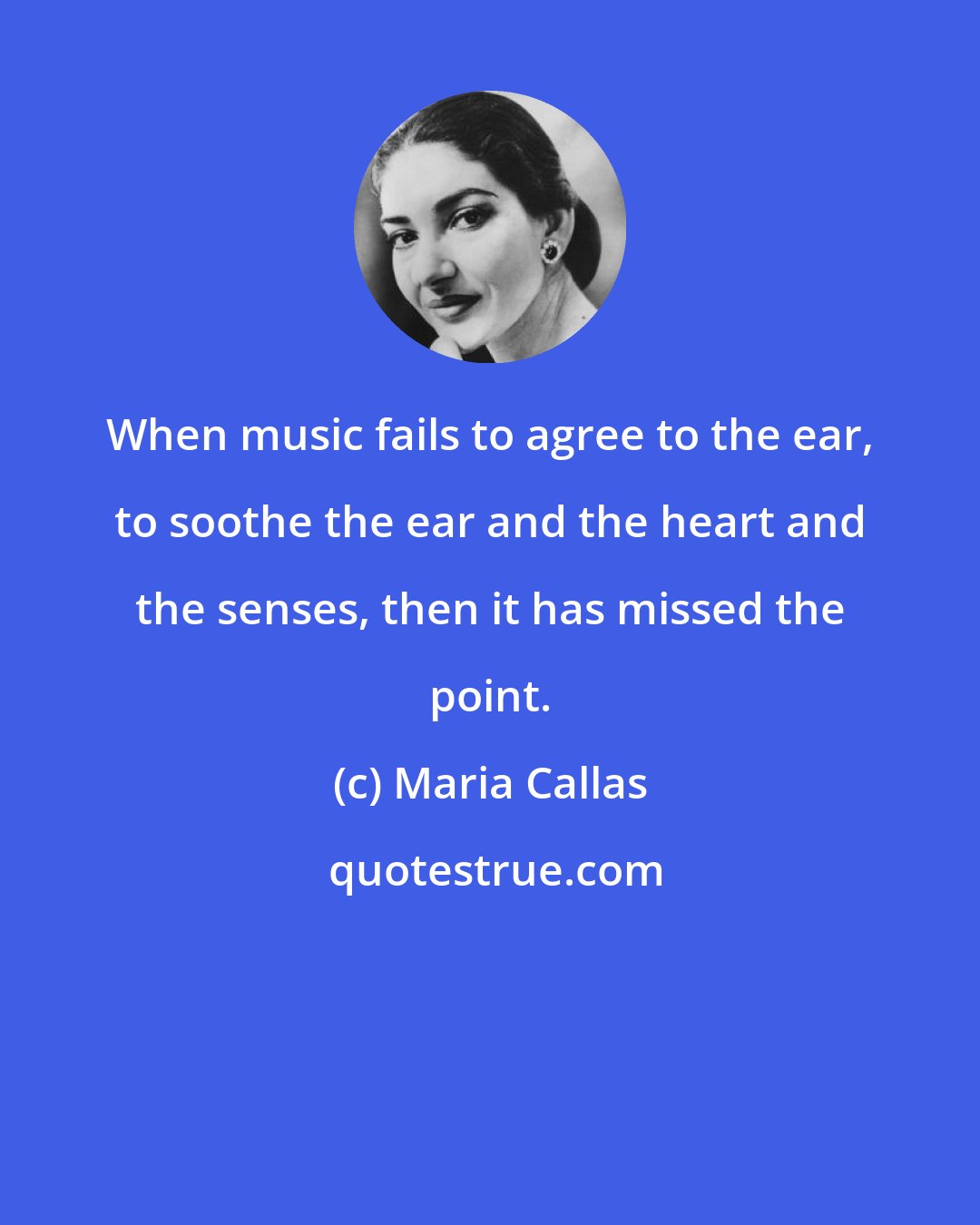 Maria Callas: When music fails to agree to the ear, to soothe the ear and the heart and the senses, then it has missed the point.