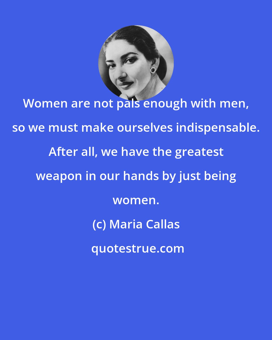 Maria Callas: Women are not pals enough with men, so we must make ourselves indispensable. After all, we have the greatest weapon in our hands by just being women.