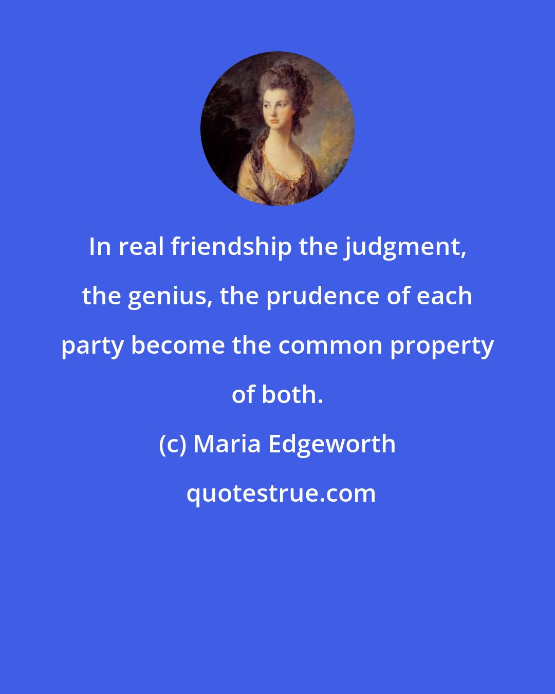 Maria Edgeworth: In real friendship the judgment, the genius, the prudence of each party become the common property of both.
