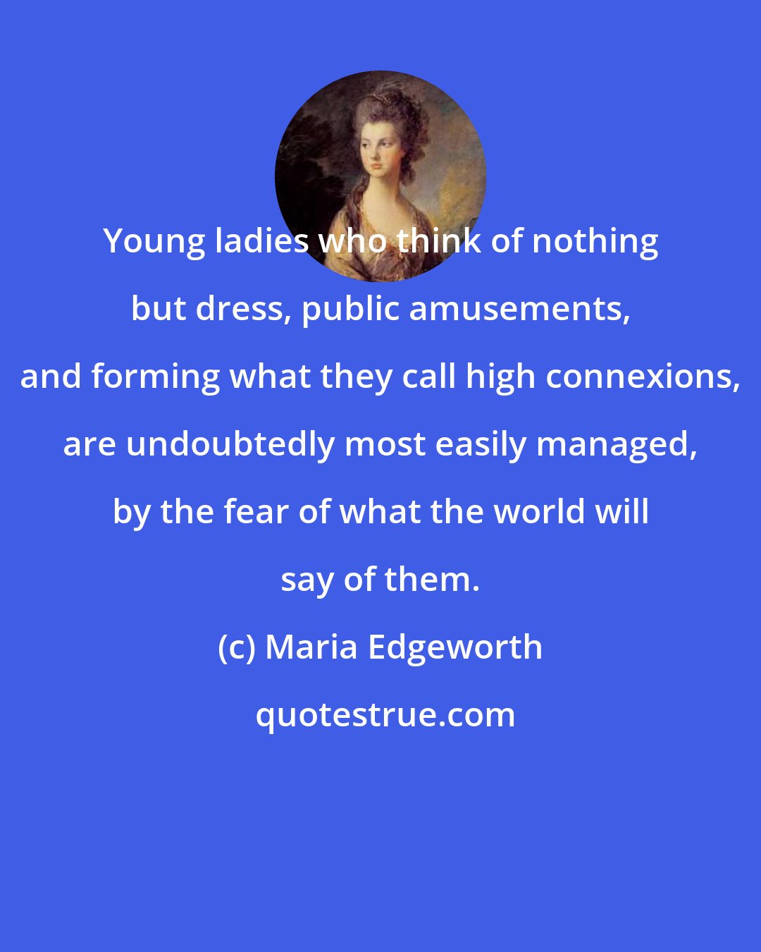 Maria Edgeworth: Young ladies who think of nothing but dress, public amusements, and forming what they call high connexions, are undoubtedly most easily managed, by the fear of what the world will say of them.