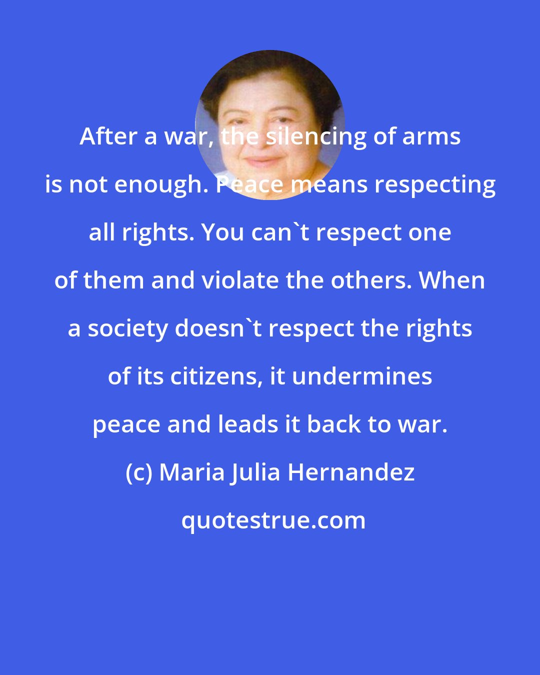 Maria Julia Hernandez: After a war, the silencing of arms is not enough. Peace means respecting all rights. You can't respect one of them and violate the others. When a society doesn't respect the rights of its citizens, it undermines peace and leads it back to war.