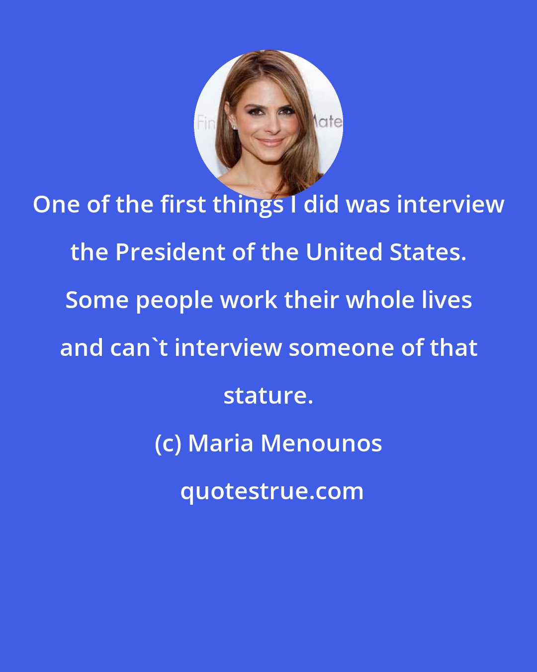 Maria Menounos: One of the first things I did was interview the President of the United States. Some people work their whole lives and can't interview someone of that stature.