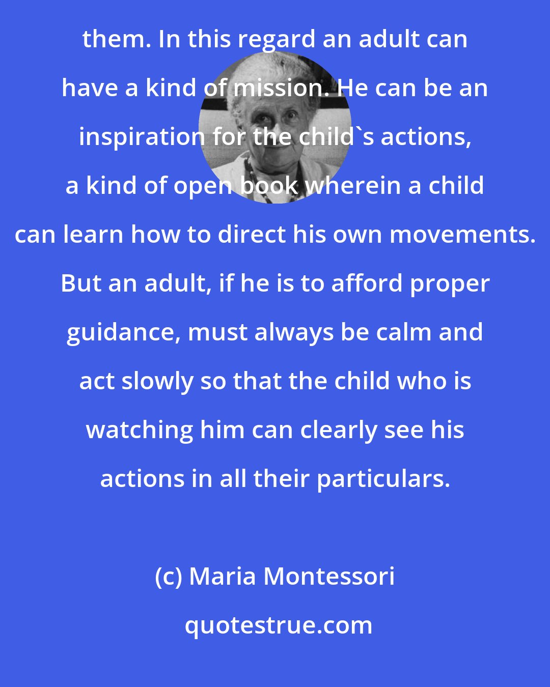 Maria Montessori: A child is an eager observer and is particularly attracted by the actions of the adults and wants to imitate them. In this regard an adult can have a kind of mission. He can be an inspiration for the child's actions, a kind of open book wherein a child can learn how to direct his own movements. But an adult, if he is to afford proper guidance, must always be calm and act slowly so that the child who is watching him can clearly see his actions in all their particulars.