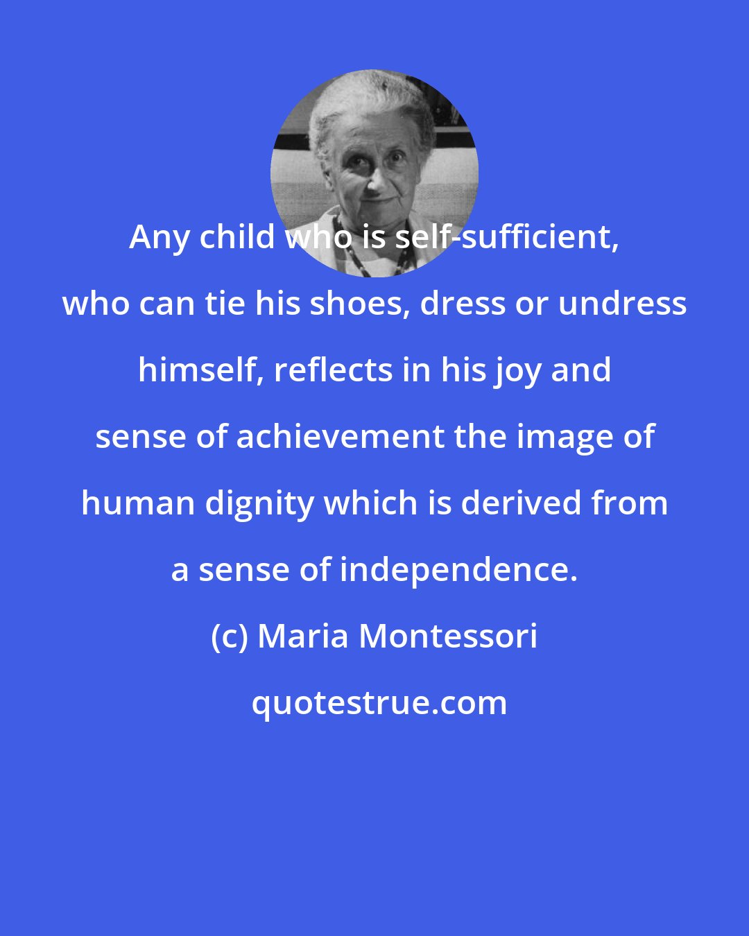 Maria Montessori: Any child who is self-sufficient, who can tie his shoes, dress or undress himself, reflects in his joy and sense of achievement the image of human dignity which is derived from a sense of independence.