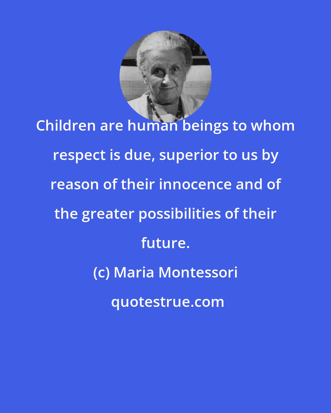 Maria Montessori: Children are human beings to whom respect is due, superior to us by reason of their innocence and of the greater possibilities of their future.