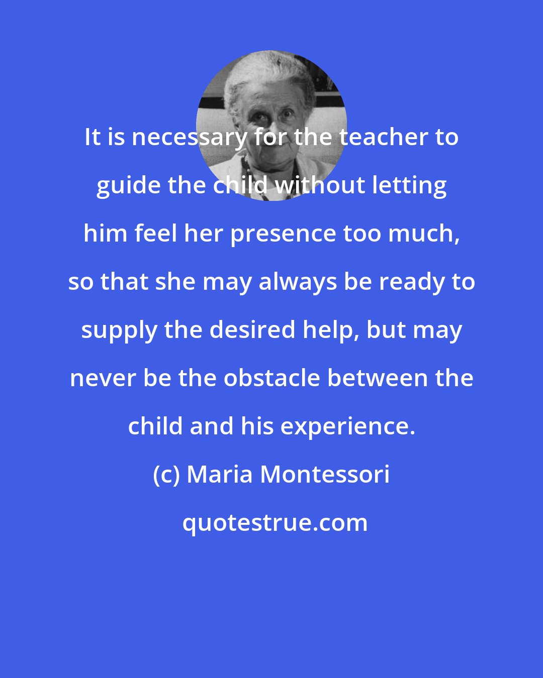 Maria Montessori: It is necessary for the teacher to guide the child without letting him feel her presence too much, so that she may always be ready to supply the desired help, but may never be the obstacle between the child and his experience.