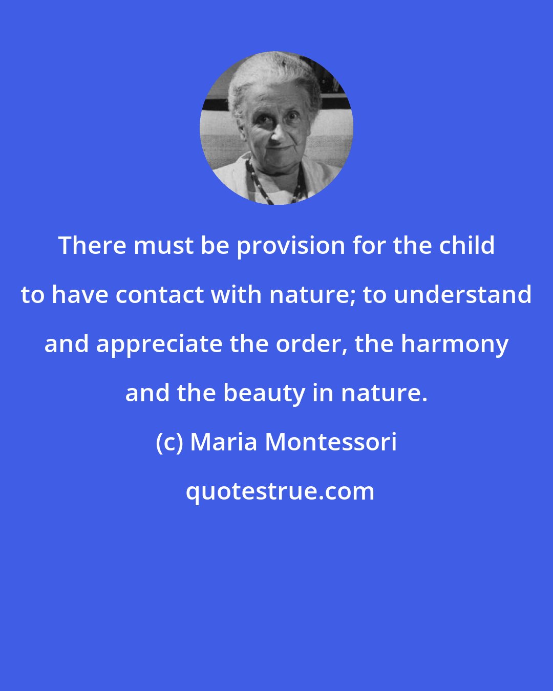 Maria Montessori: There must be provision for the child to have contact with nature; to understand and appreciate the order, the harmony and the beauty in nature.