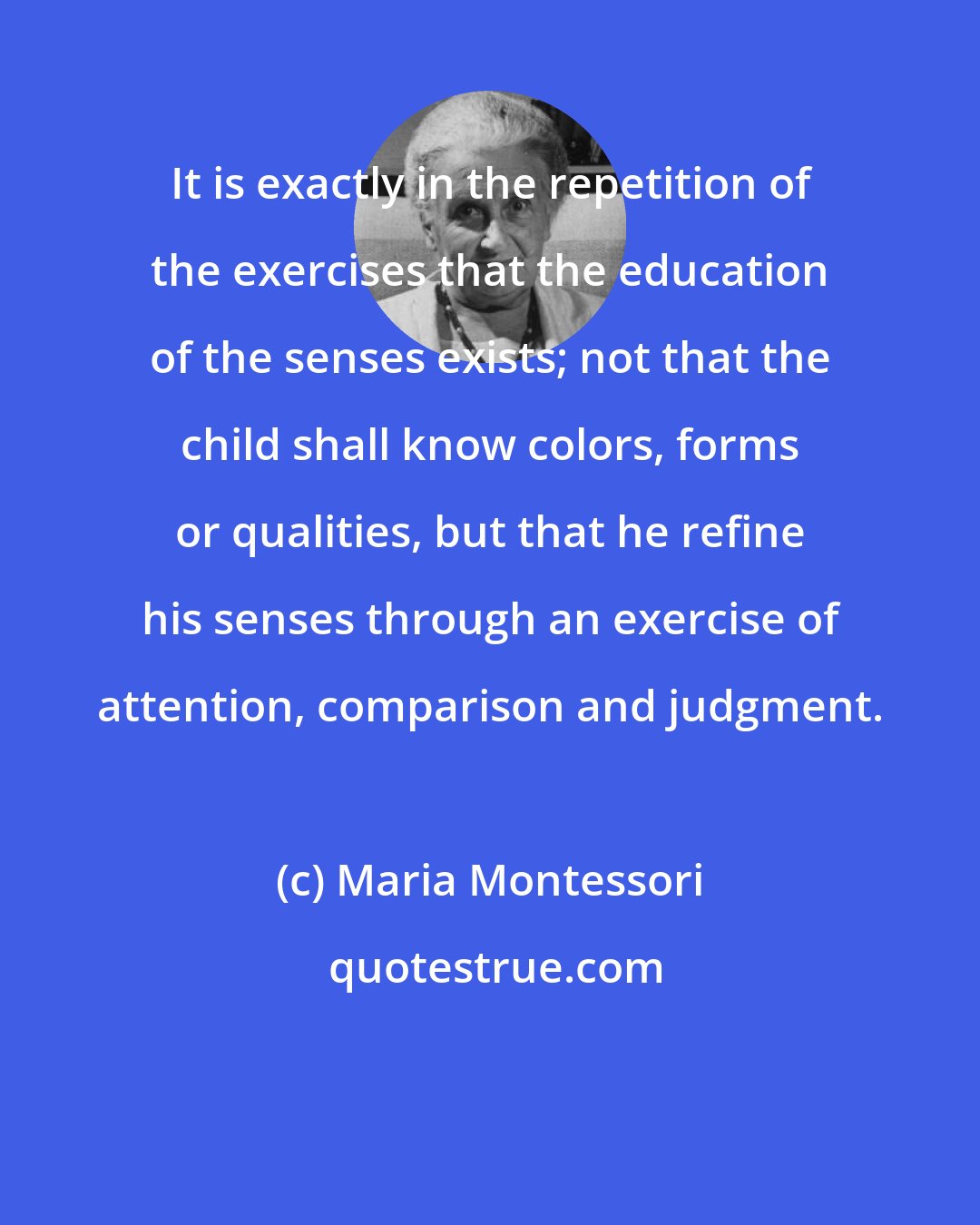 Maria Montessori: It is exactly in the repetition of the exercises that the education of the senses exists; not that the child shall know colors, forms or qualities, but that he refine his senses through an exercise of attention, comparison and judgment.