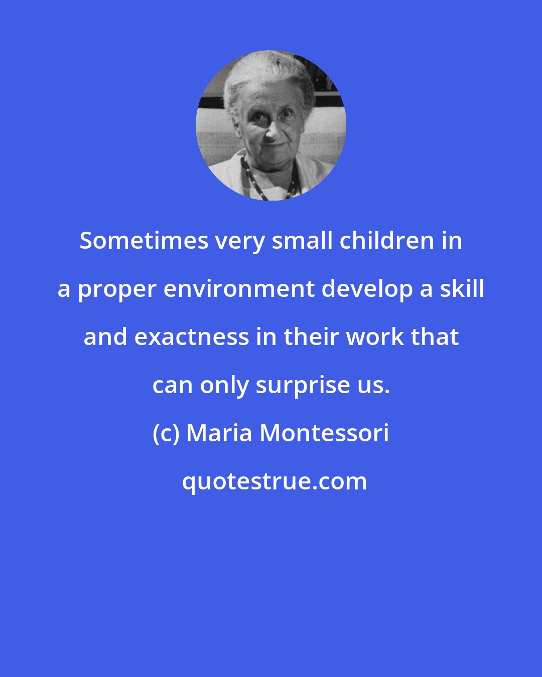 Maria Montessori: Sometimes very small children in a proper environment develop a skill and exactness in their work that can only surprise us.