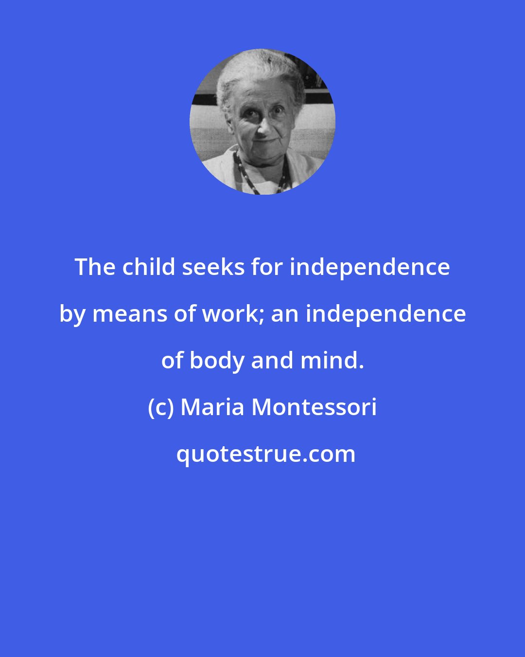 Maria Montessori: The child seeks for independence by means of work; an independence of body and mind.