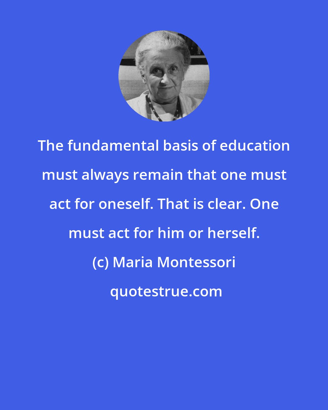 Maria Montessori: The fundamental basis of education must always remain that one must act for oneself. That is clear. One must act for him or herself.