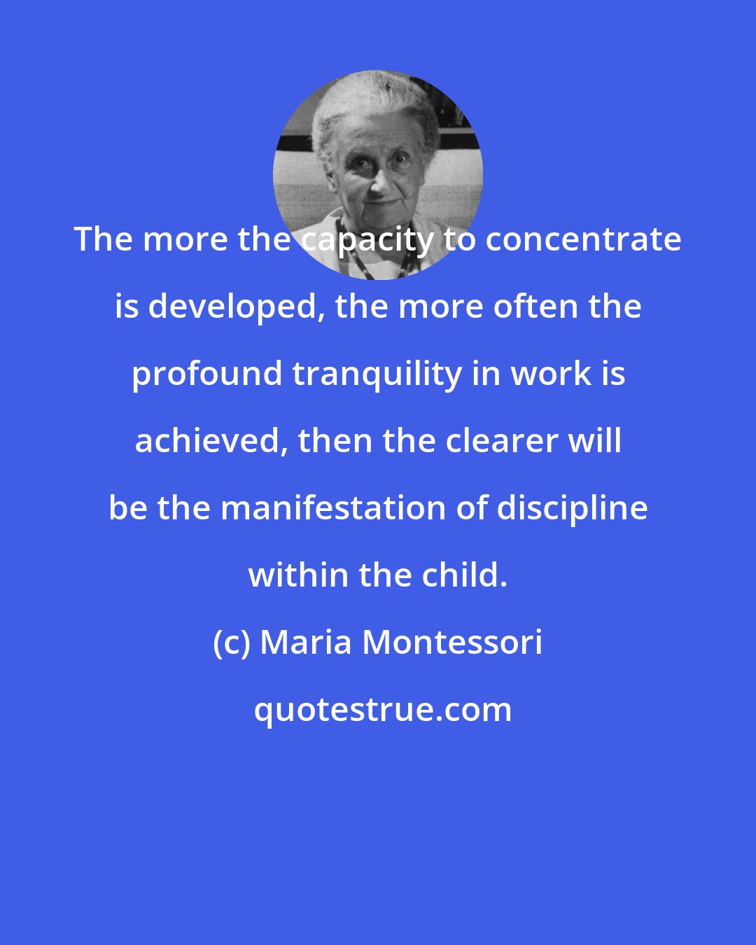 Maria Montessori: The more the capacity to concentrate is developed, the more often the profound tranquility in work is achieved, then the clearer will be the manifestation of discipline within the child.