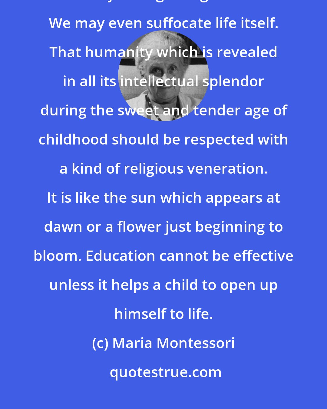 Maria Montessori: We cannot know the consequences of suppressing a child's spontaneity when he is just beginning to be active. We may even suffocate life itself. That humanity which is revealed in all its intellectual splendor during the sweet and tender age of childhood should be respected with a kind of religious veneration. It is like the sun which appears at dawn or a flower just beginning to bloom. Education cannot be effective unless it helps a child to open up himself to life.