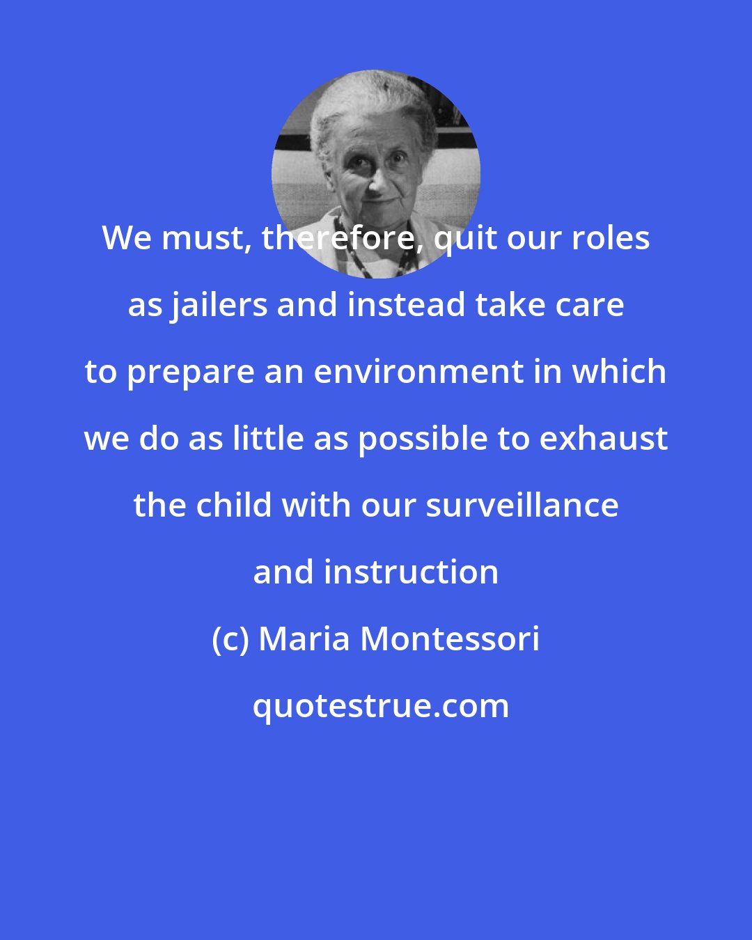 Maria Montessori: We must, therefore, quit our roles as jailers and instead take care to prepare an environment in which we do as little as possible to exhaust the child with our surveillance and instruction