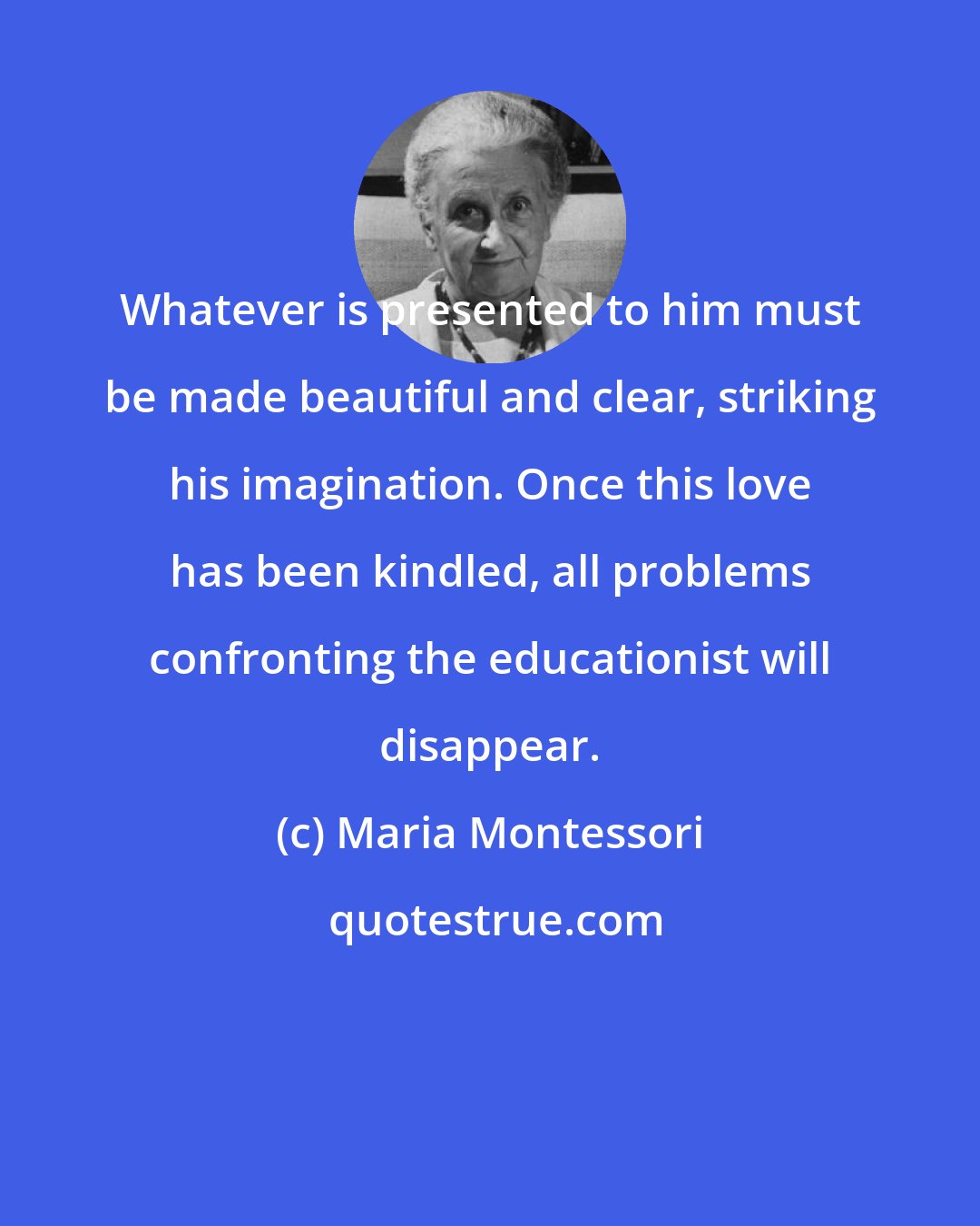 Maria Montessori: Whatever is presented to him must be made beautiful and clear, striking his imagination. Once this love has been kindled, all problems confronting the educationist will disappear.