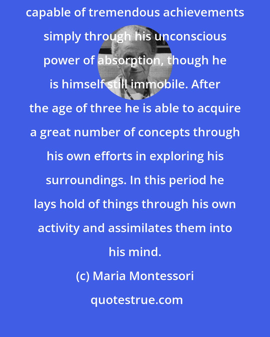 Maria Montessori: A child in his earliest years, when he is only two or a little more, is capable of tremendous achievements simply through his unconscious power of absorption, though he is himself still immobile. After the age of three he is able to acquire a great number of concepts through his own efforts in exploring his surroundings. In this period he lays hold of things through his own activity and assimilates them into his mind.
