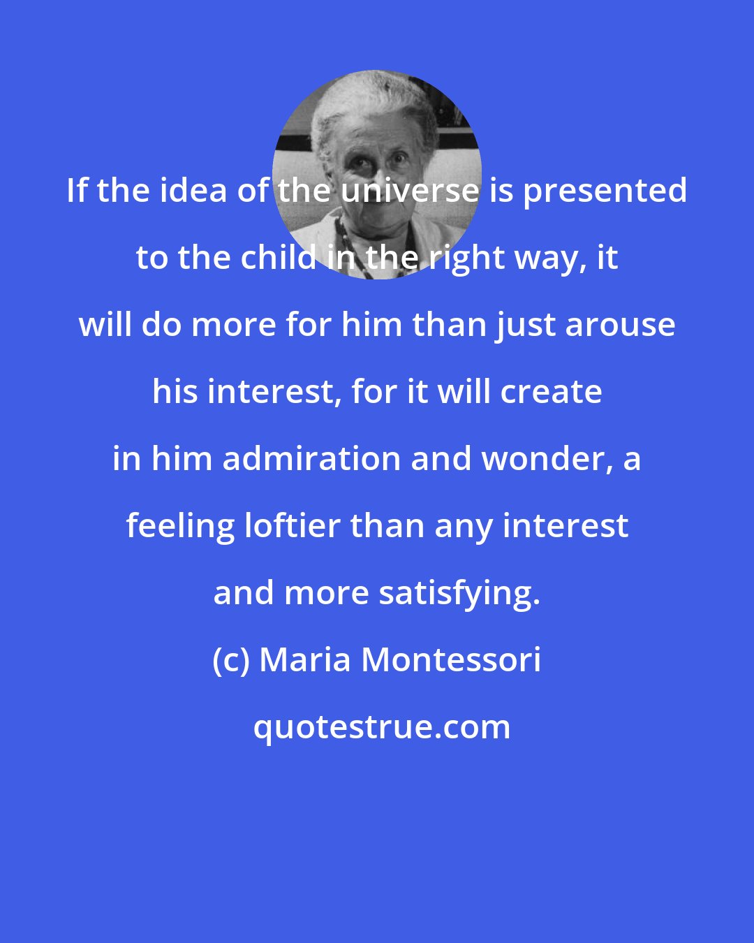 Maria Montessori: If the idea of the universe is presented to the child in the right way, it will do more for him than just arouse his interest, for it will create in him admiration and wonder, a feeling loftier than any interest and more satisfying.