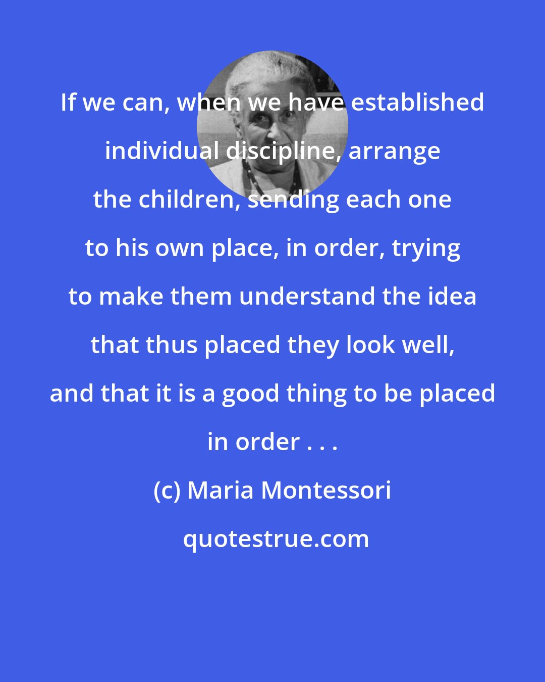 Maria Montessori: If we can, when we have established individual discipline, arrange the children, sending each one to his own place, in order, trying to make them understand the idea that thus placed they look well, and that it is a good thing to be placed in order . . .