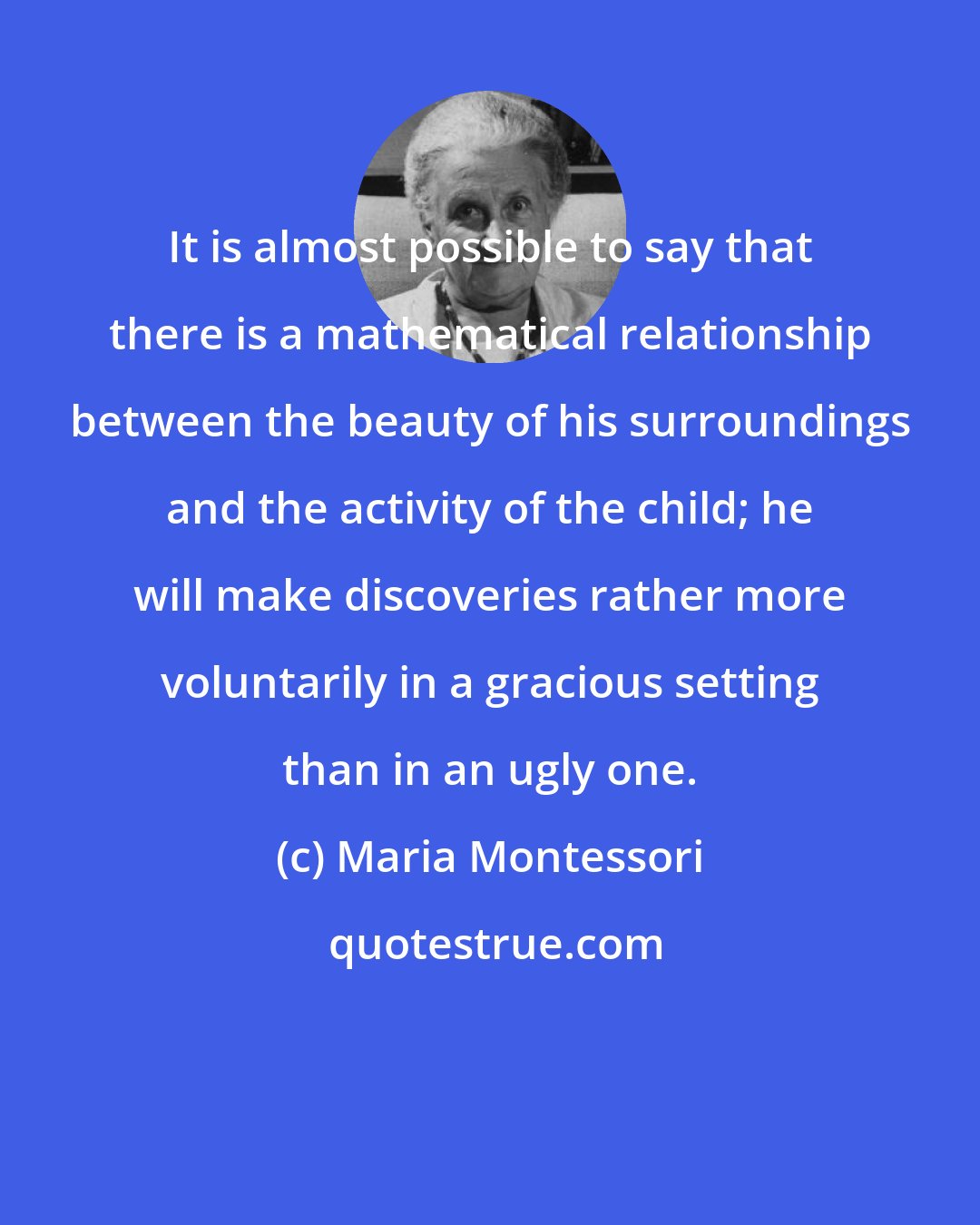 Maria Montessori: It is almost possible to say that there is a mathematical relationship between the beauty of his surroundings and the activity of the child; he will make discoveries rather more voluntarily in a gracious setting than in an ugly one.