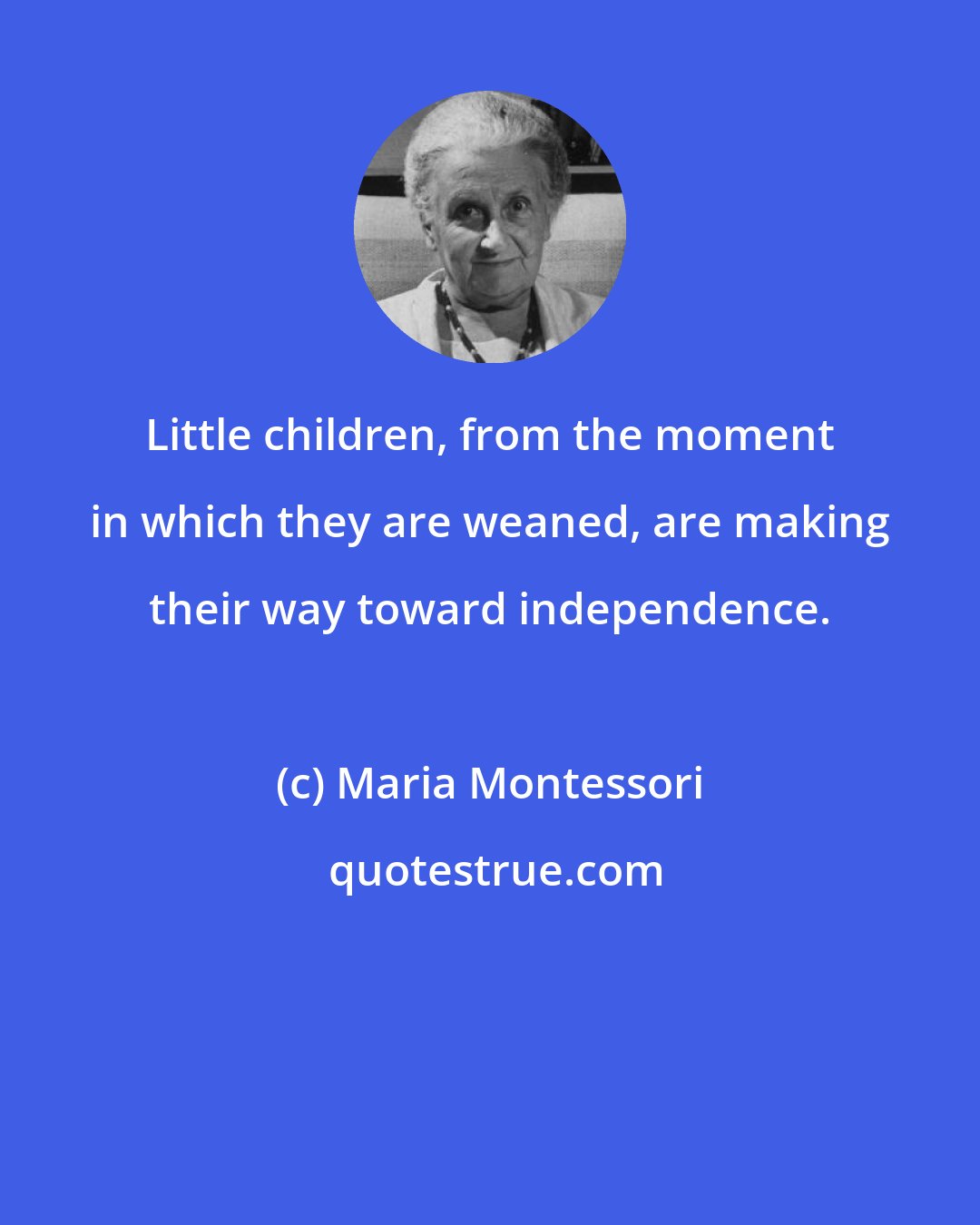 Maria Montessori: Little children, from the moment in which they are weaned, are making their way toward independence.
