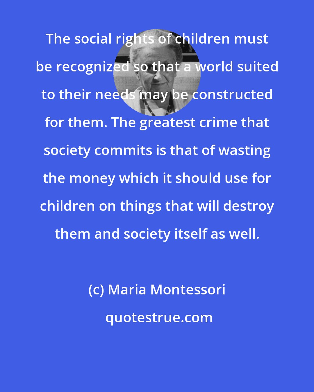 Maria Montessori: The social rights of children must be recognized so that a world suited to their needs may be constructed for them. The greatest crime that society commits is that of wasting the money which it should use for children on things that will destroy them and society itself as well.