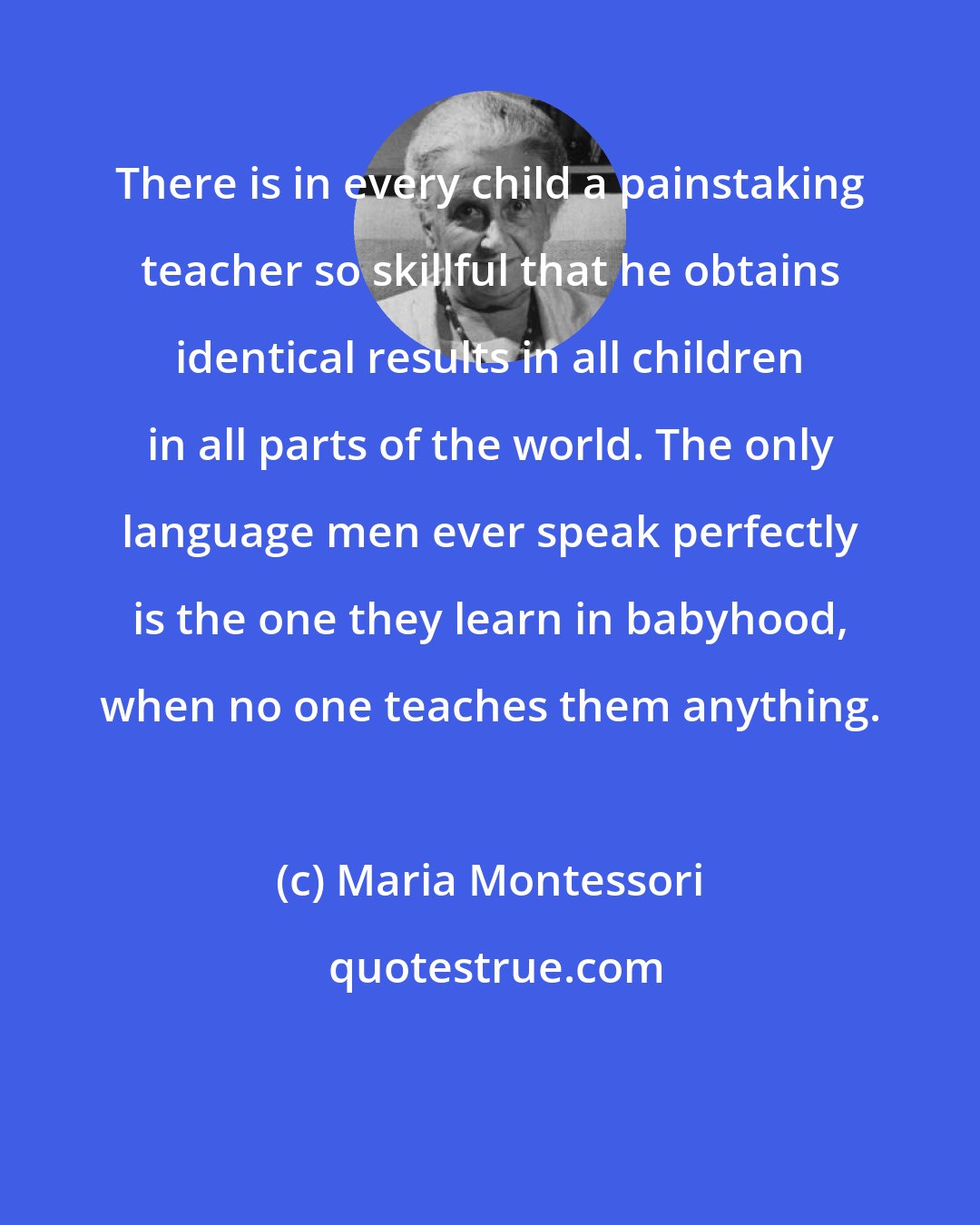 Maria Montessori: There is in every child a painstaking teacher so skillful that he obtains identical results in all children in all parts of the world. The only language men ever speak perfectly is the one they learn in babyhood, when no one teaches them anything.