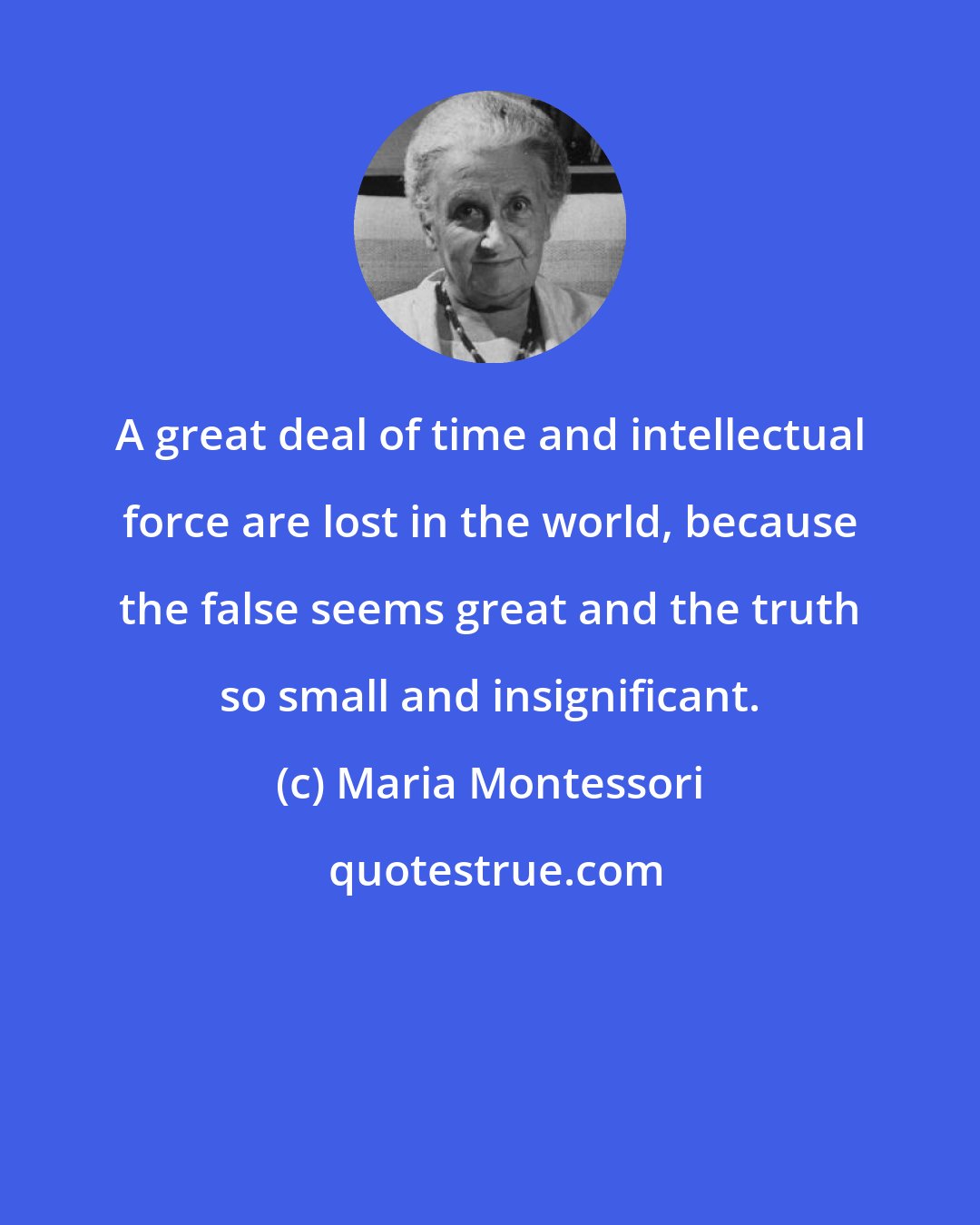 Maria Montessori: A great deal of time and intellectual force are lost in the world, because the false seems great and the truth so small and insignificant.