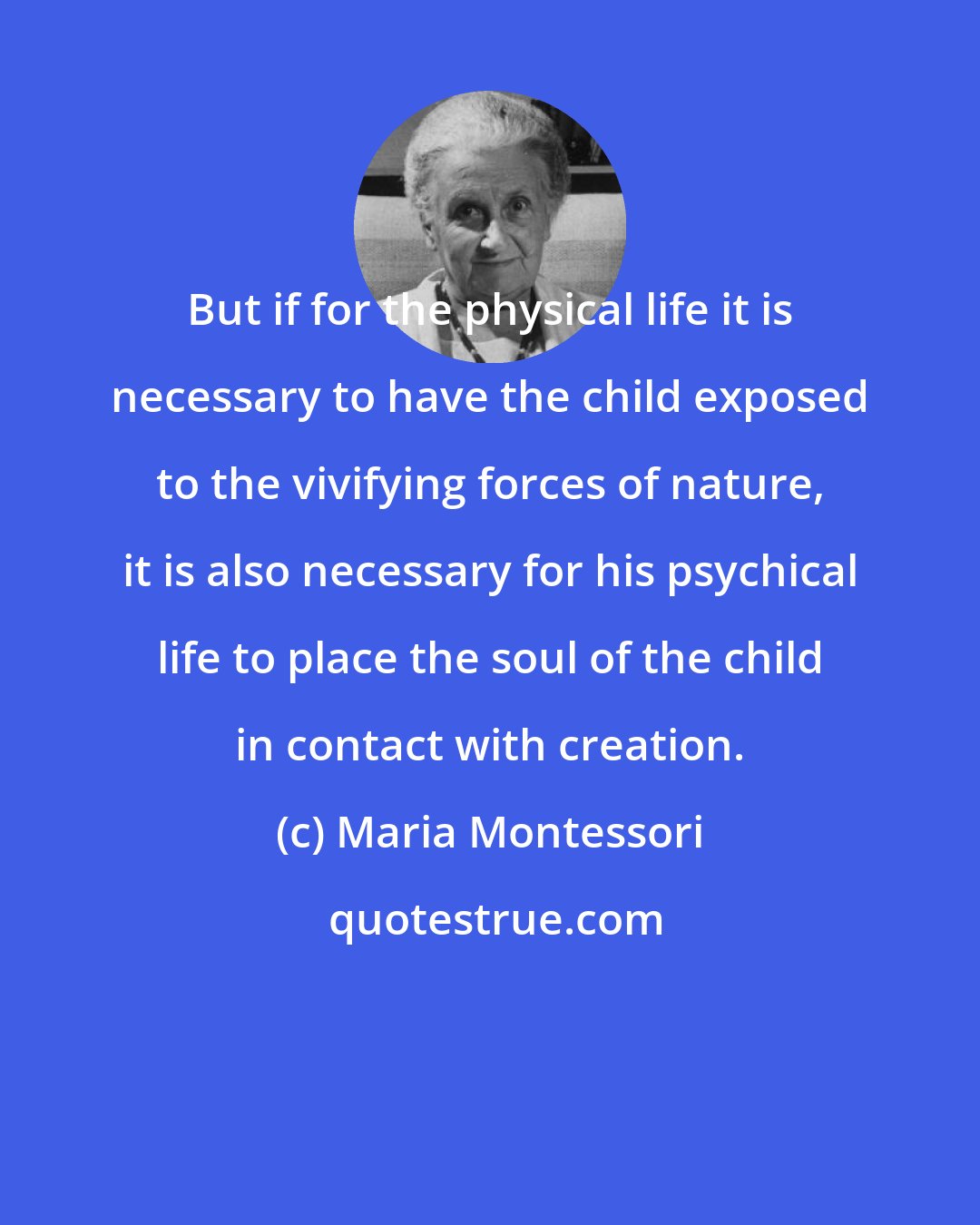 Maria Montessori: But if for the physical life it is necessary to have the child exposed to the vivifying forces of nature, it is also necessary for his psychical life to place the soul of the child in contact with creation.