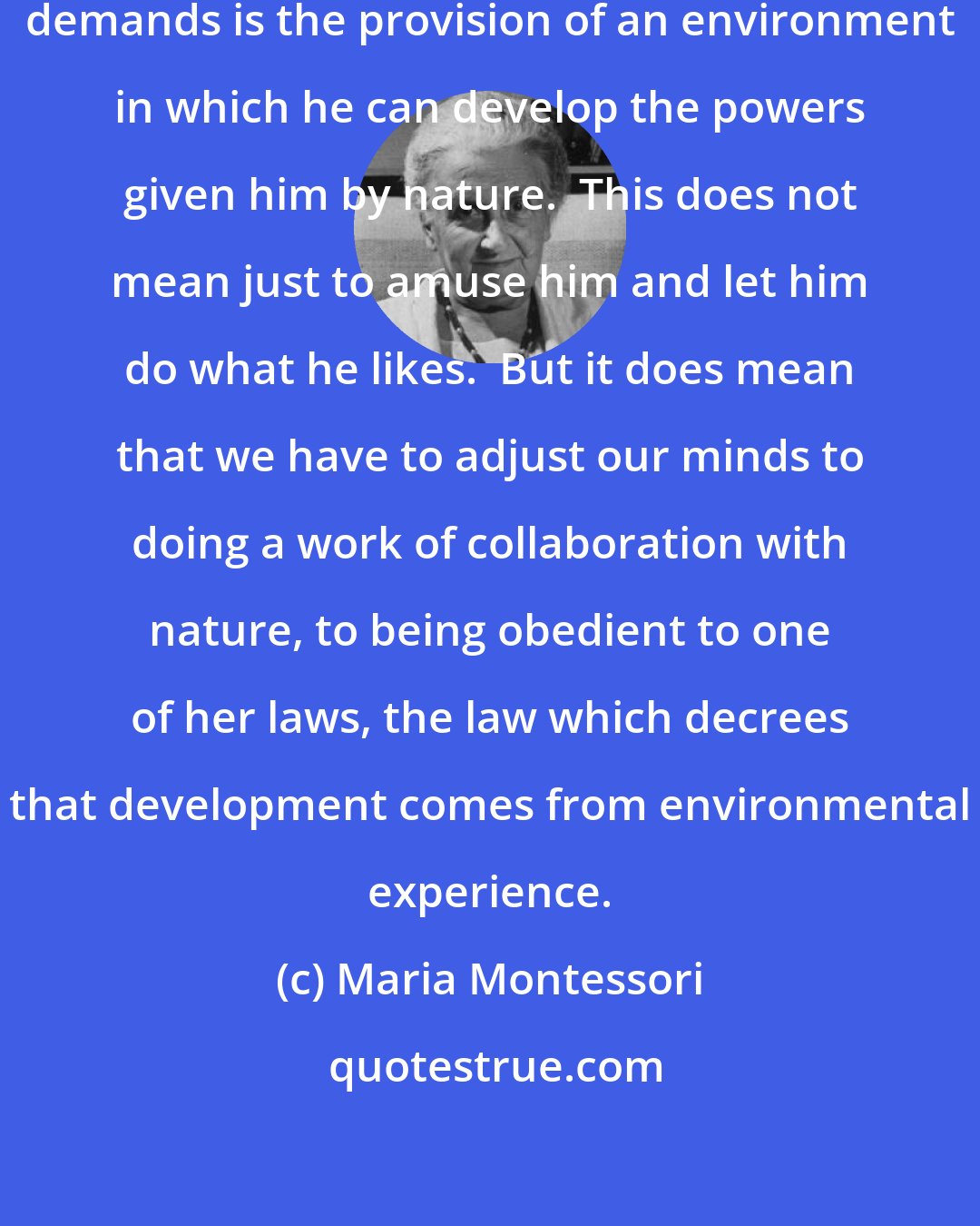 Maria Montessori: ... the first thing his education demands is the provision of an environment in which he can develop the powers given him by nature.  This does not mean just to amuse him and let him do what he likes.  But it does mean that we have to adjust our minds to doing a work of collaboration with nature, to being obedient to one of her laws, the law which decrees that development comes from environmental experience.