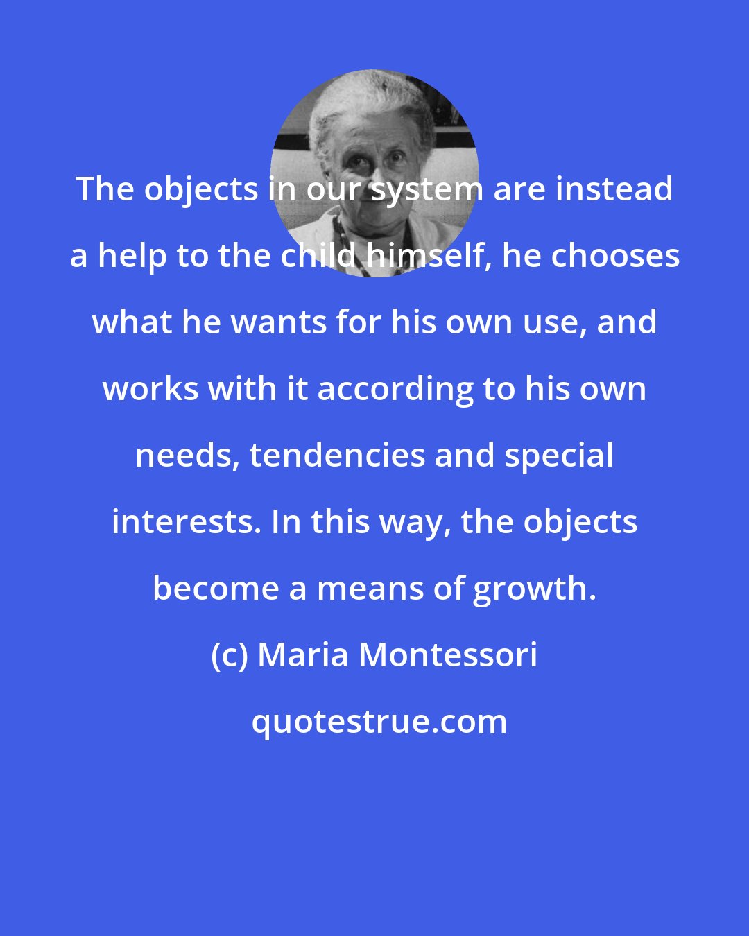 Maria Montessori: The objects in our system are instead a help to the child himself, he chooses what he wants for his own use, and works with it according to his own needs, tendencies and special interests. In this way, the objects become a means of growth.