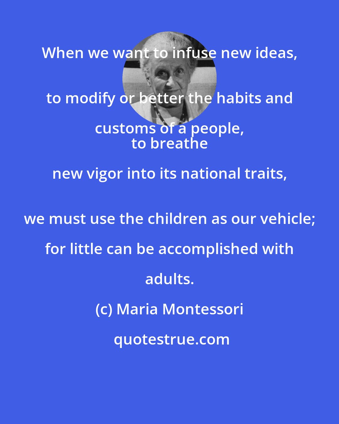 Maria Montessori: When we want to infuse new ideas, 
 to modify or better the habits and customs of a people, 
 to breathe new vigor into its national traits, 
 we must use the children as our vehicle; for little can be accomplished with adults.