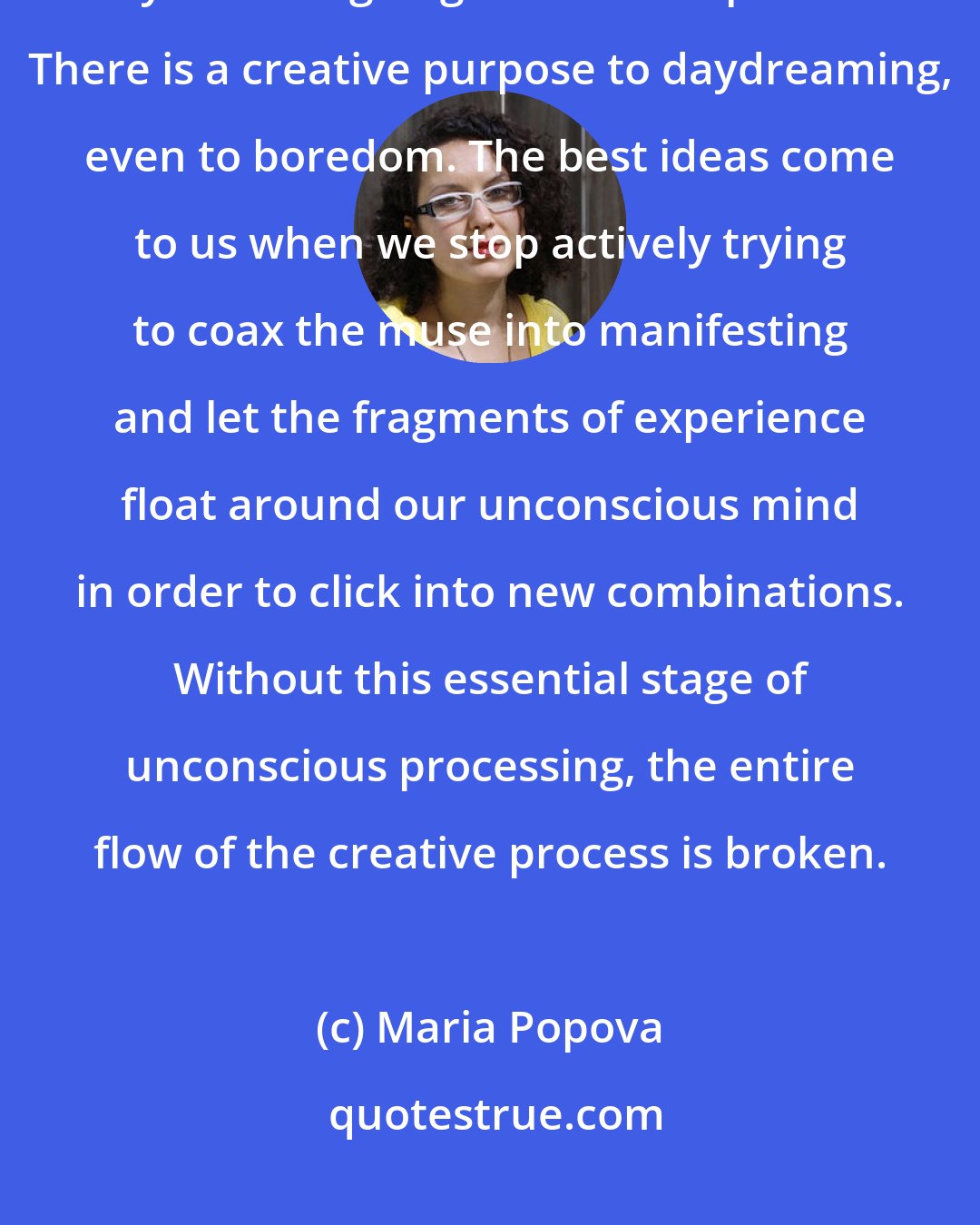 Maria Popova: Build pockets of stillness into your life. Meditate. Go for walks. Ride your bike going nowhere in particular. There is a creative purpose to daydreaming, even to boredom. The best ideas come to us when we stop actively trying to coax the muse into manifesting and let the fragments of experience float around our unconscious mind in order to click into new combinations. Without this essential stage of unconscious processing, the entire flow of the creative process is broken.