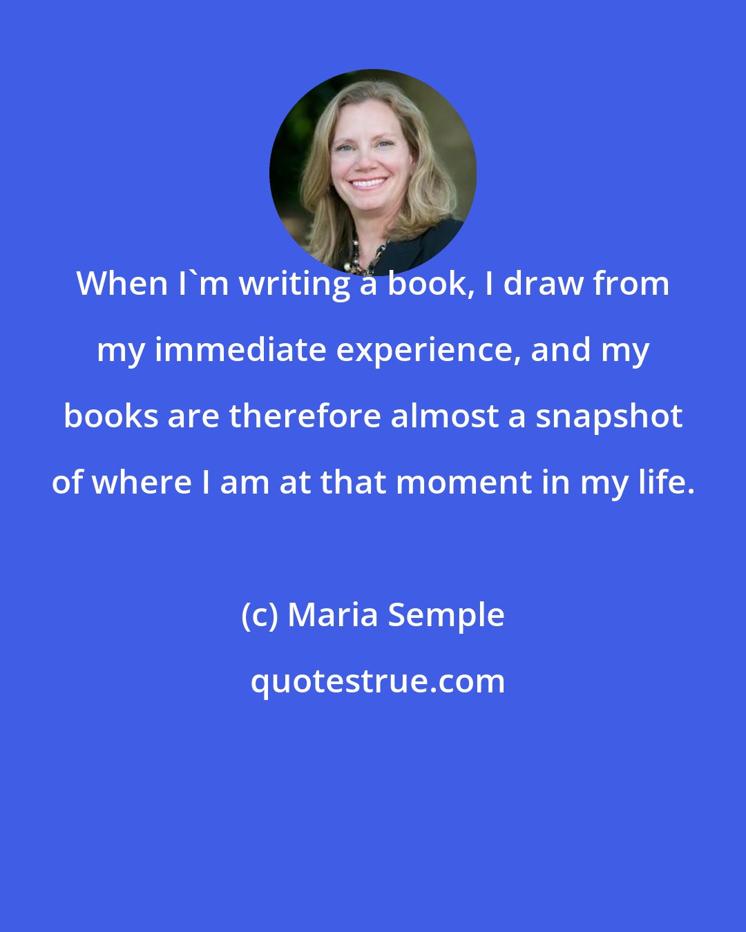 Maria Semple: When I'm writing a book, I draw from my immediate experience, and my books are therefore almost a snapshot of where I am at that moment in my life.