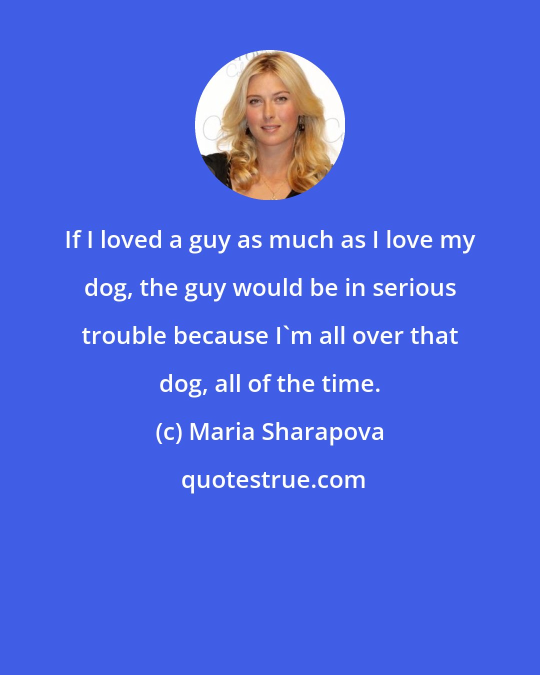 Maria Sharapova: If I loved a guy as much as I love my dog, the guy would be in serious trouble because I'm all over that dog, all of the time.