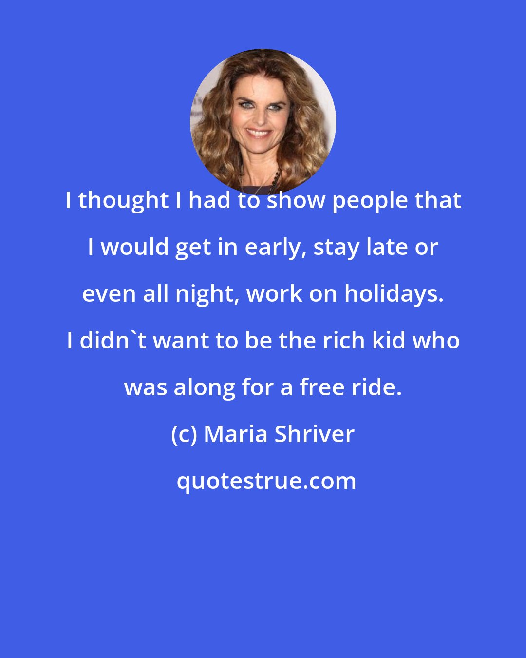 Maria Shriver: I thought I had to show people that I would get in early, stay late or even all night, work on holidays. I didn't want to be the rich kid who was along for a free ride.