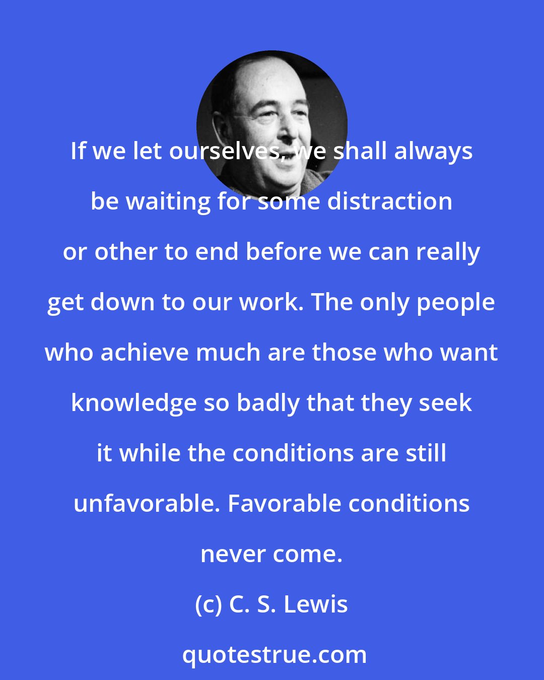 C. S. Lewis: If we let ourselves, we shall always be waiting for some distraction or other to end before we can really get down to our work. The only people who achieve much are those who want knowledge so badly that they seek it while the conditions are still unfavorable. Favorable conditions never come.