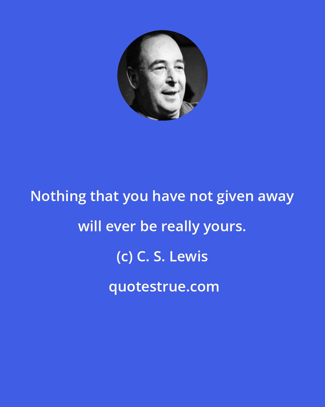 C. S. Lewis: Nothing that you have not given away will ever be really yours.
