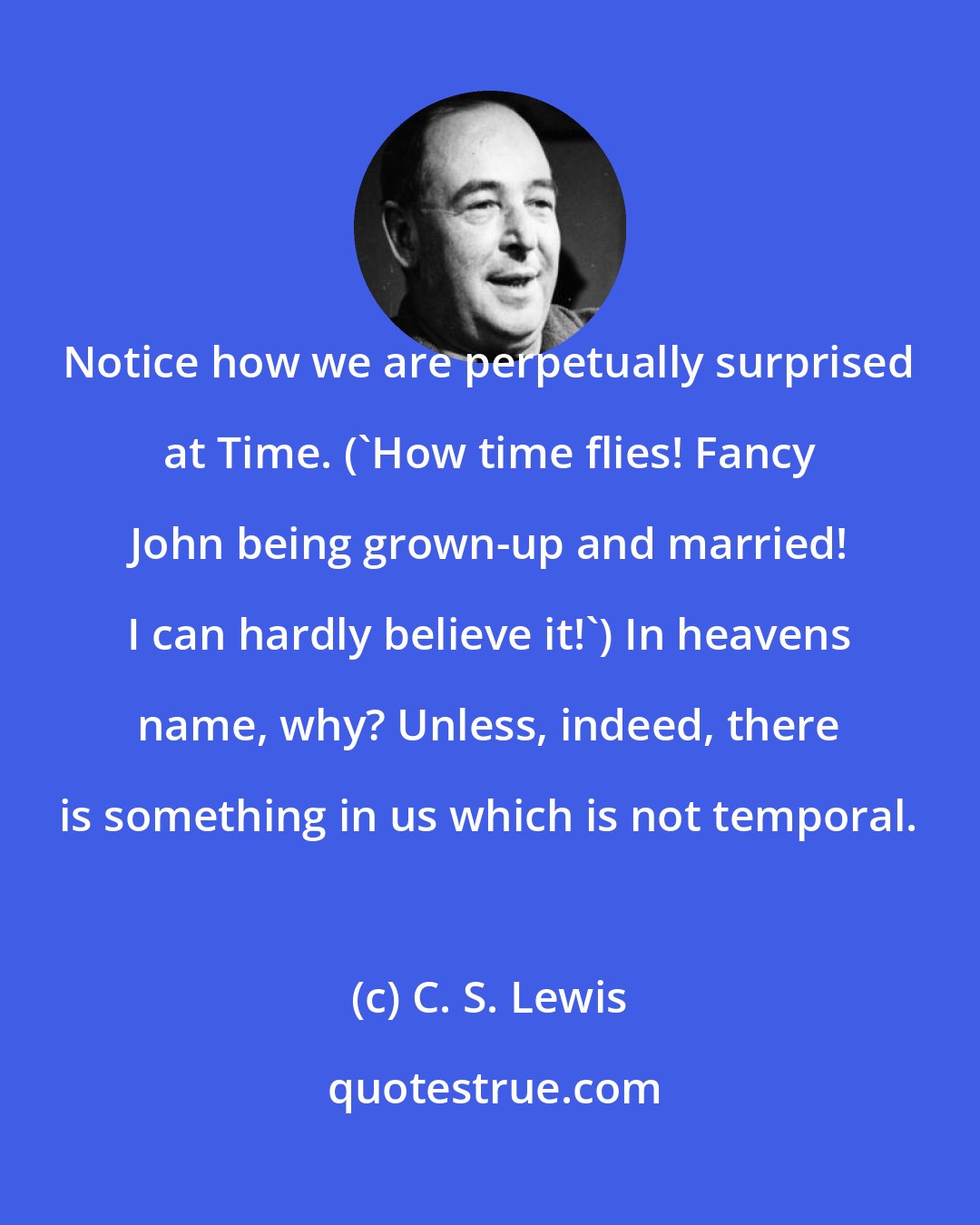 C. S. Lewis: Notice how we are perpetually surprised at Time. ('How time flies! Fancy John being grown-up and married! I can hardly believe it!') In heavens name, why? Unless, indeed, there is something in us which is not temporal.