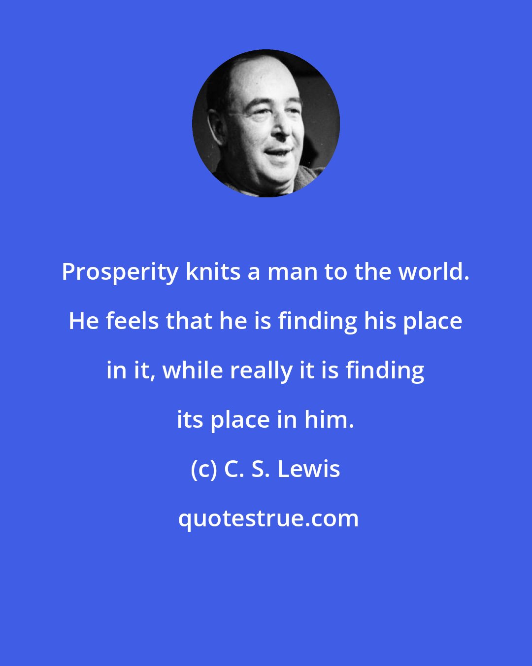 C. S. Lewis: Prosperity knits a man to the world. He feels that he is finding his place in it, while really it is finding its place in him.