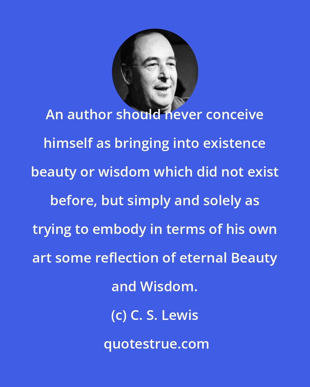 C. S. Lewis: An author should never conceive himself as bringing into existence beauty or wisdom which did not exist before, but simply and solely as trying to embody in terms of his own art some reflection of eternal Beauty and Wisdom.