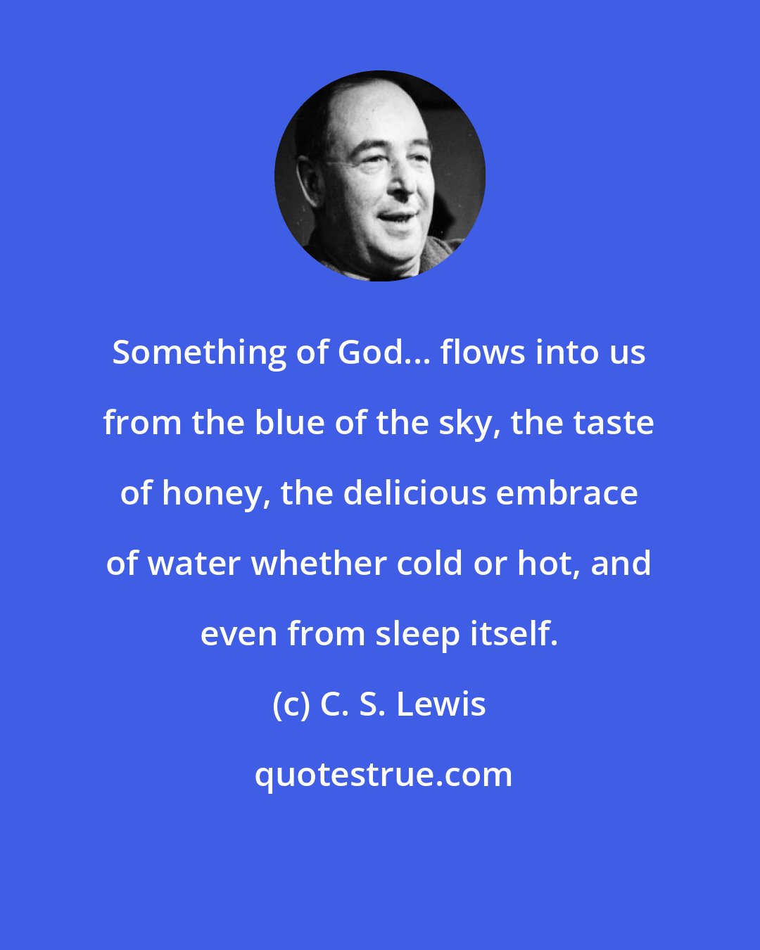 C. S. Lewis: Something of God... flows into us from the blue of the sky, the taste of honey, the delicious embrace of water whether cold or hot, and even from sleep itself.