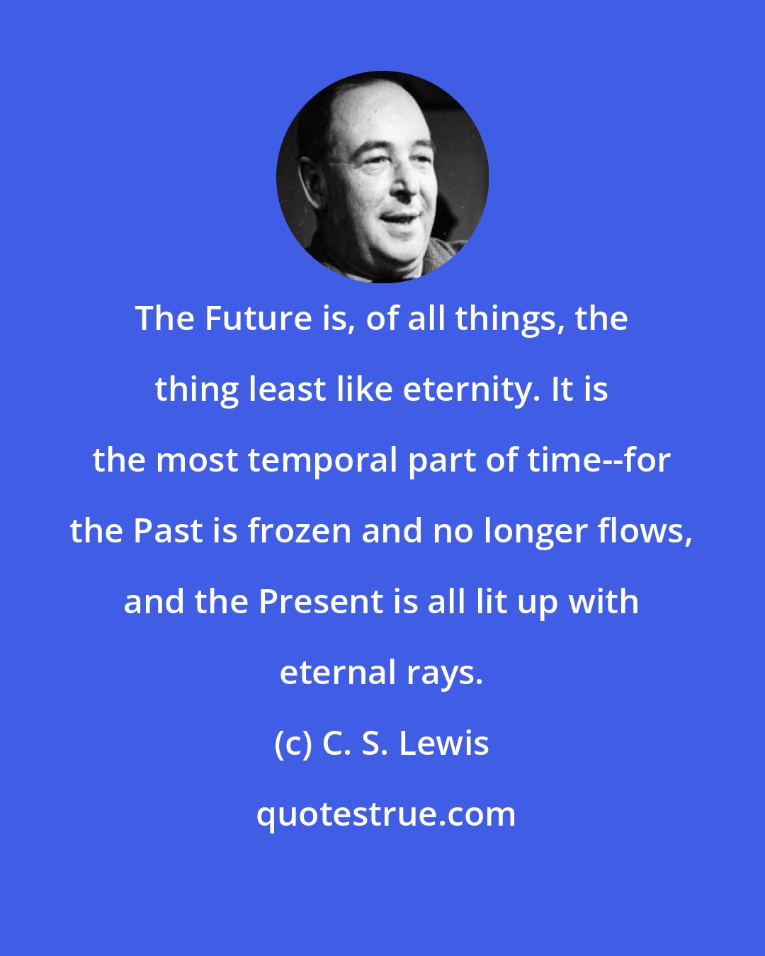 C. S. Lewis: The Future is, of all things, the thing least like eternity. It is the most temporal part of time--for the Past is frozen and no longer flows, and the Present is all lit up with eternal rays.