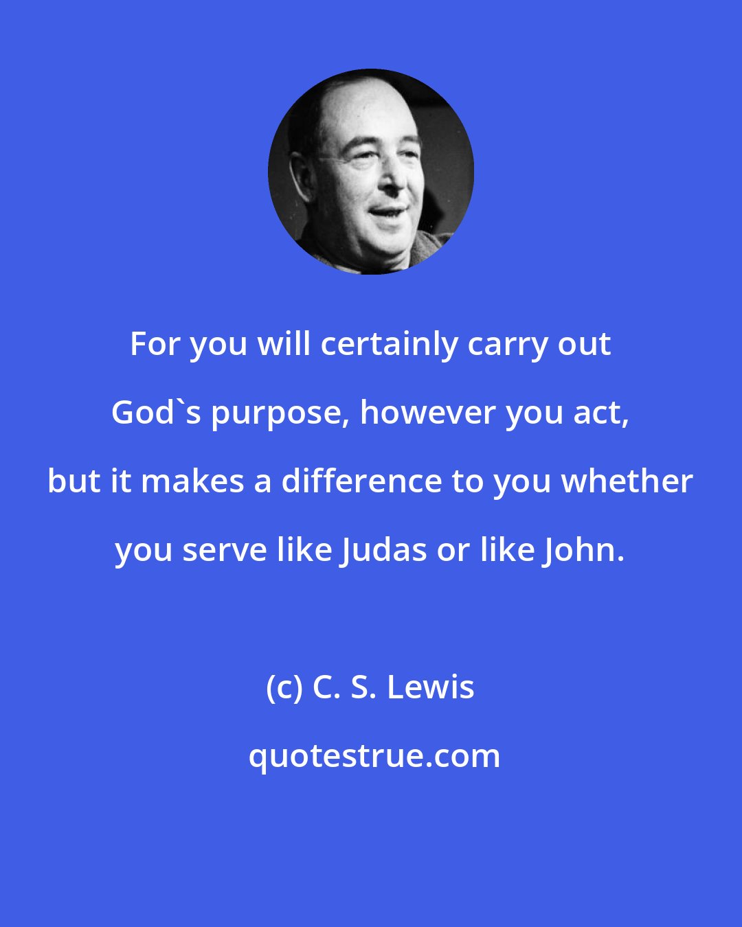 C. S. Lewis: For you will certainly carry out God's purpose, however you act, but it makes a difference to you whether you serve like Judas or like John.