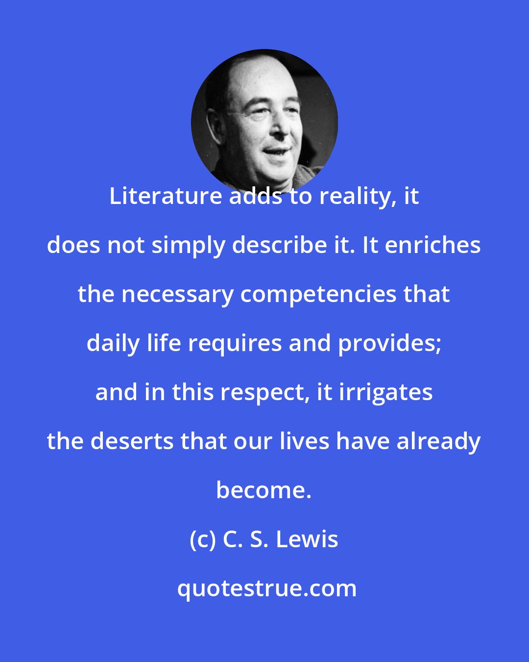 C. S. Lewis: Literature adds to reality, it does not simply describe it. It enriches the necessary competencies that daily life requires and provides; and in this respect, it irrigates the deserts that our lives have already become.