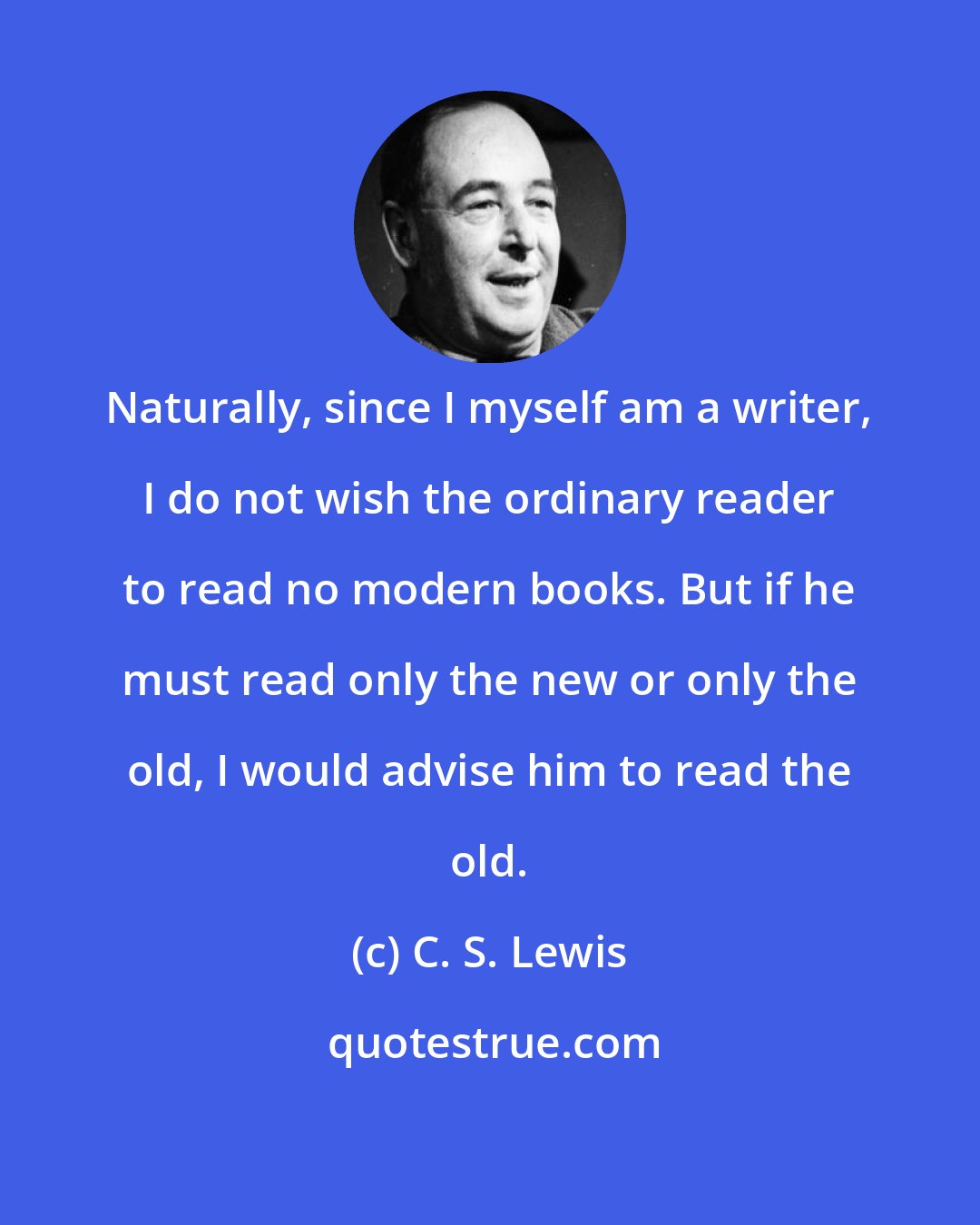 C. S. Lewis: Naturally, since I myself am a writer, I do not wish the ordinary reader to read no modern books. But if he must read only the new or only the old, I would advise him to read the old.