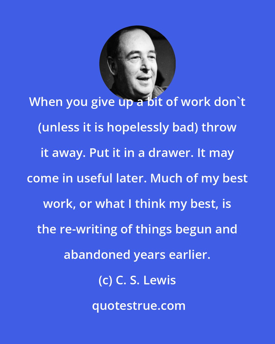 C. S. Lewis: When you give up a bit of work don't (unless it is hopelessly bad) throw it away. Put it in a drawer. It may come in useful later. Much of my best work, or what I think my best, is the re-writing of things begun and abandoned years earlier.