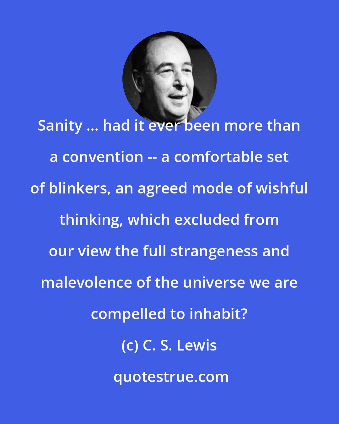 C. S. Lewis: Sanity ... had it ever been more than a convention -- a comfortable set of blinkers, an agreed mode of wishful thinking, which excluded from our view the full strangeness and malevolence of the universe we are compelled to inhabit?